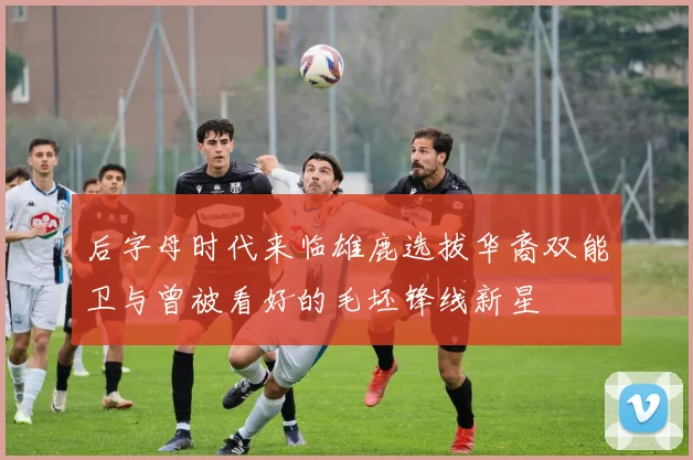 后字母时代来临雄鹿选拔华裔双能卫与曾被看好的毛坯锋线新星