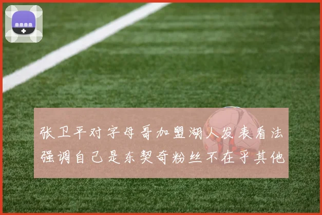 张卫平对字母哥加盟湖人发表看法强调自己是东契奇粉丝不在乎其他球员动态