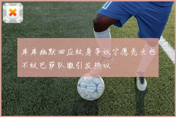 库库幽默回应纹身争议宁愿秃头也不纹巴萨队徽引发热议