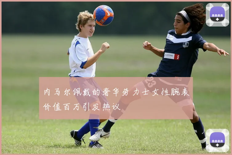 内马尔佩戴的奢华劳力士女性腕表价值百万引发热议