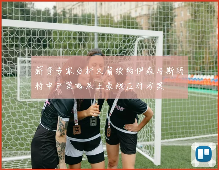 薪资专家分析火箭续约伊森与斯玛特中产策略及土豪线应对方案