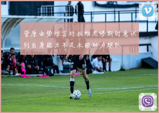 菅原由势坦言对抗维尼修斯时意识到自身能力不足未能助力球队