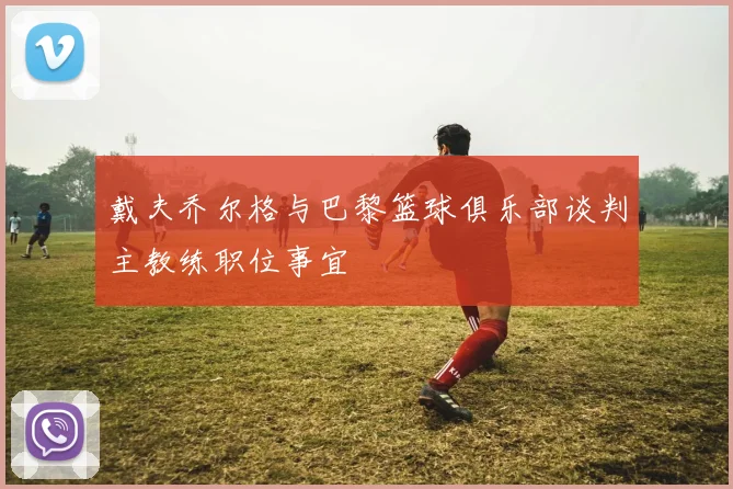 戴夫乔尔格与巴黎篮球俱乐部谈判主教练职位事宜