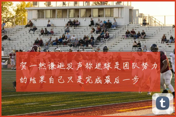 贺一然谦逊发声称进球是团队努力的结果自己只是完成最后一步