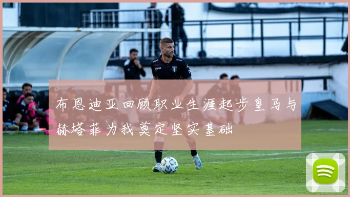 布恩迪亚回顾职业生涯起步皇马与赫塔菲为我奠定坚实基础