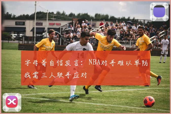 字母哥自信发言：NBA对手难以单防我需三人联手应对
