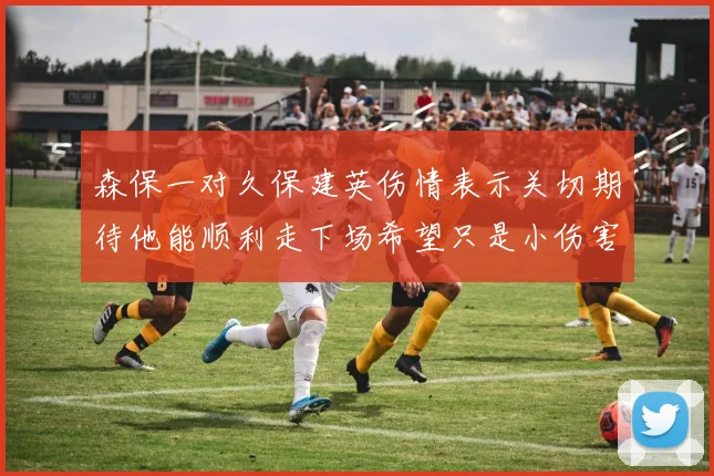 森保一对久保建英伤情表示关切期待他能顺利走下场希望只是小伤害