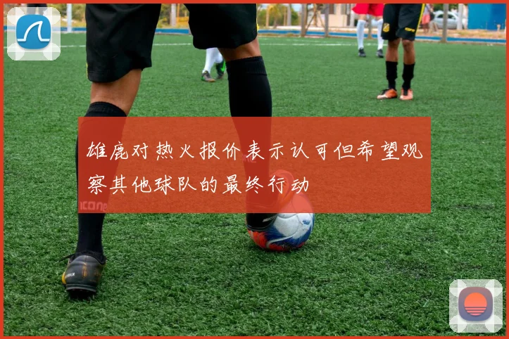 雄鹿对热火报价表示认可但希望观察其他球队的最终行动