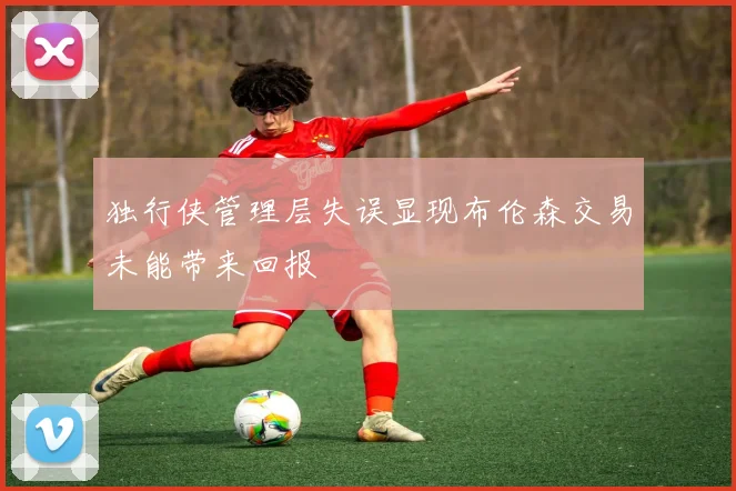 独行侠管理层失误显现布伦森交易未能带来回报