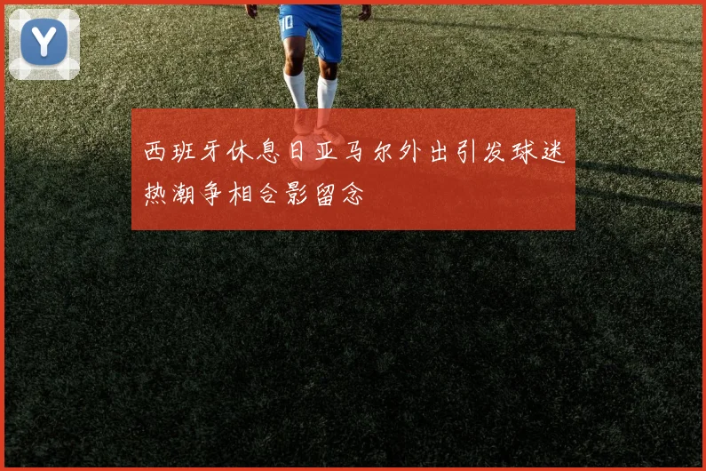 西班牙休息日亚马尔外出引发球迷热潮争相合影留念
