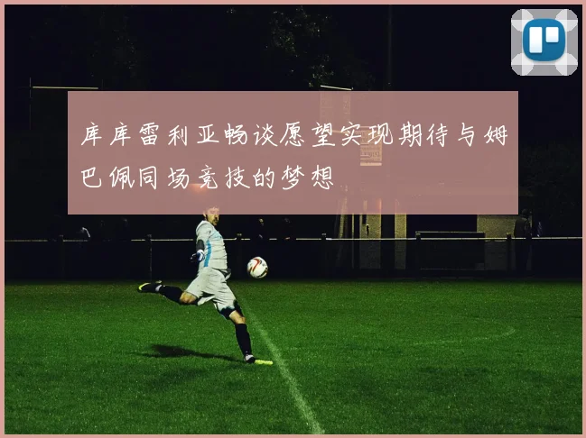 库库雷利亚畅谈愿望实现期待与姆巴佩同场竞技的梦想
